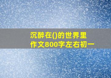 沉醉在()的世界里 作文800字左右初一